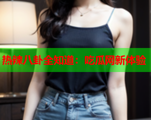 热辣八卦全知道：吃瓜网新体验