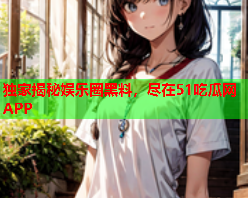 独家揭秘娱乐圈黑料，尽在51吃瓜网APP