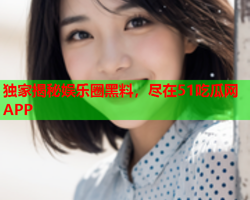 独家揭秘娱乐圈黑料，尽在51吃瓜网APP