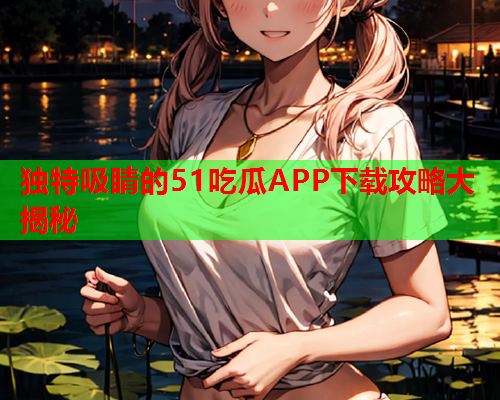 独特吸睛的51吃瓜APP下载攻略大揭秘