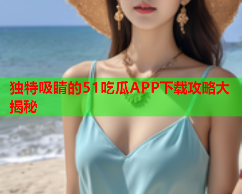 独特吸睛的51吃瓜APP下载攻略大揭秘