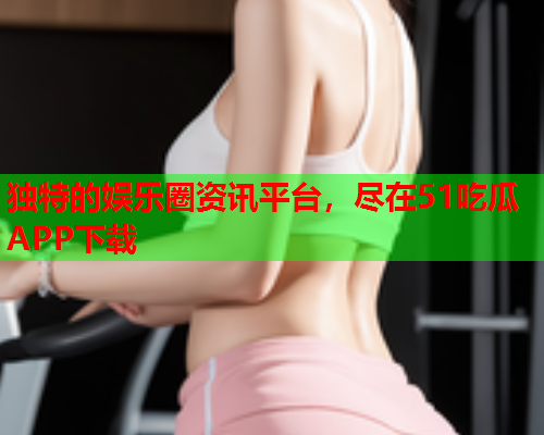 独特的娱乐圈资讯平台，尽在51吃瓜APP下载