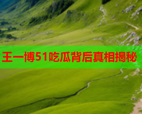 王一博51吃瓜背后真相揭秘