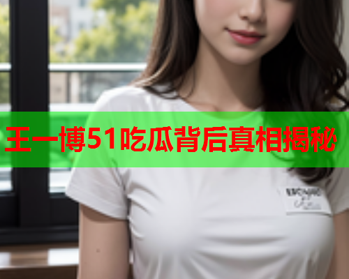 王一博51吃瓜背后真相揭秘