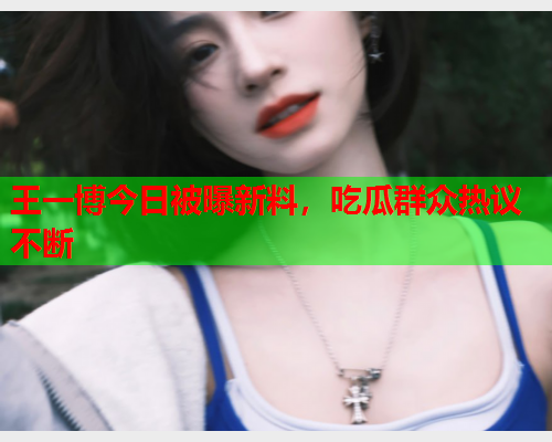 王一博今日被曝新料，吃瓜群众热议不断