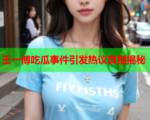 王一博吃瓜事件引发热议真相揭秘