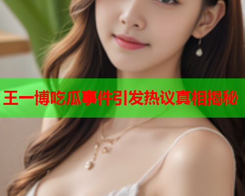 王一博吃瓜事件引发热议真相揭秘