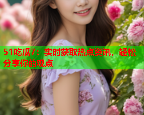 51吃瓜7：实时获取热点资讯，轻松分享你的观点