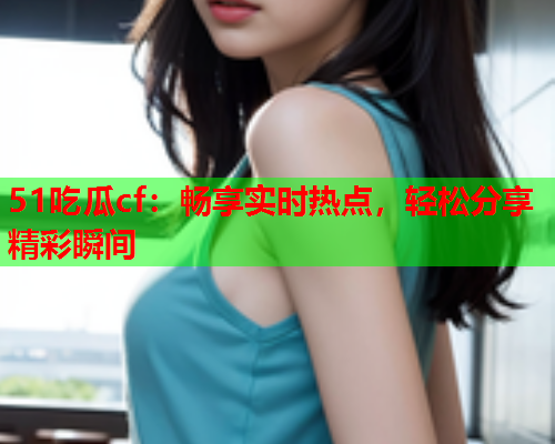 51吃瓜cf：畅享实时热点，轻松分享精彩瞬间