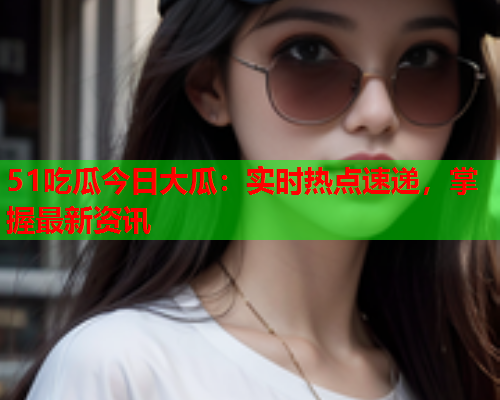 51吃瓜今日大瓜：实时热点速递，掌握最新资讯