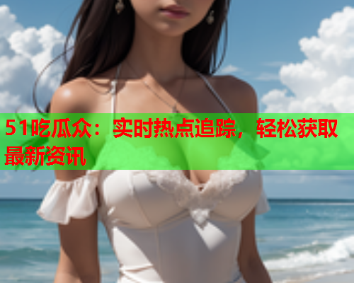 51吃瓜众：实时热点追踪，轻松获取最新资讯