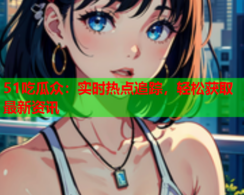 51吃瓜众：实时热点追踪，轻松获取最新资讯