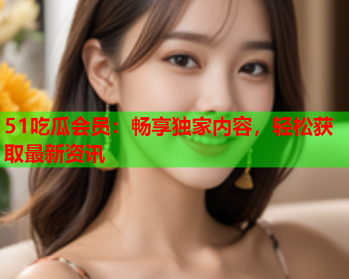 51吃瓜会员：畅享独家内容，轻松获取最新资讯