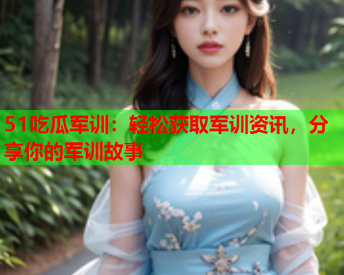 51吃瓜军训：轻松获取军训资讯，分享你的军训故事