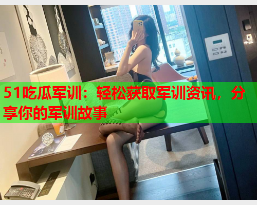 51吃瓜军训：轻松获取军训资讯，分享你的军训故事