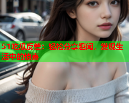 51吃瓜反差：轻松分享趣闻，发现生活中的惊喜