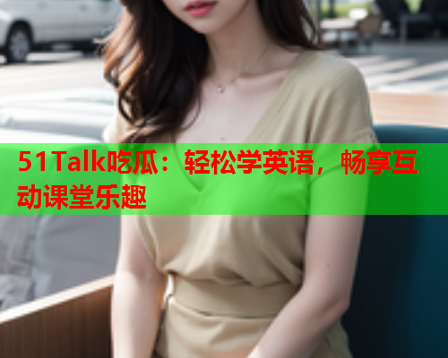 51Talk吃瓜：轻松学英语，畅享互动课堂乐趣