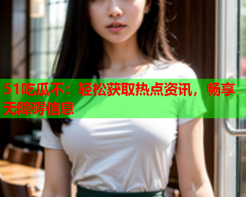 51吃瓜不：轻松获取热点资讯，畅享无障碍信息