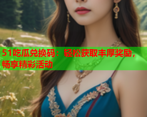 51吃瓜兑换码：轻松获取丰厚奖励，畅享精彩活动