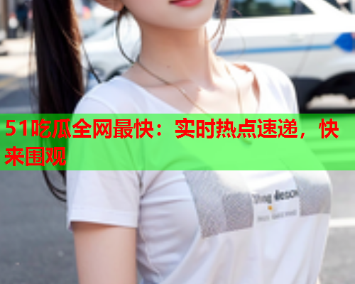 51吃瓜全网最快：实时热点速递，快来围观