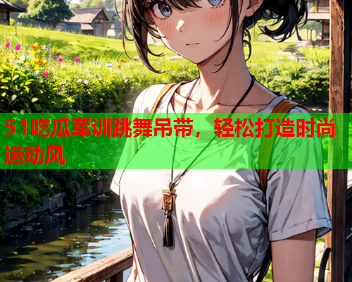 51吃瓜军训跳舞吊带，轻松打造时尚运动风