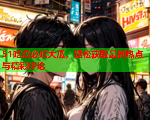 51吃瓜必吃大瓜，轻松获取最新热点与精彩评论