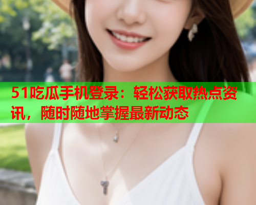 51吃瓜手机登录：轻松获取热点资讯，随时随地掌握最新动态