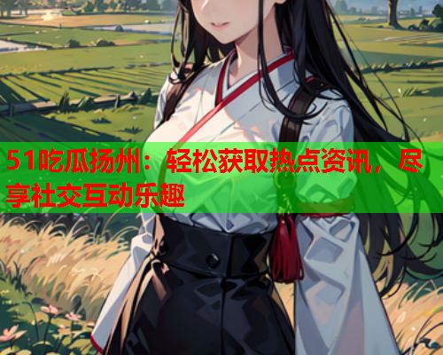 51吃瓜扬州：轻松获取热点资讯，尽享社交互动乐趣
