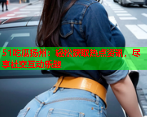 51吃瓜扬州：轻松获取热点资讯，尽享社交互动乐趣