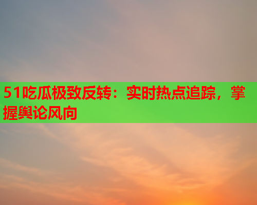 51吃瓜极致反转：实时热点追踪，掌握舆论风向