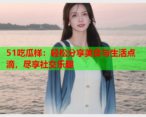 51吃瓜样：轻松分享美食与生活点滴，尽享社交乐趣