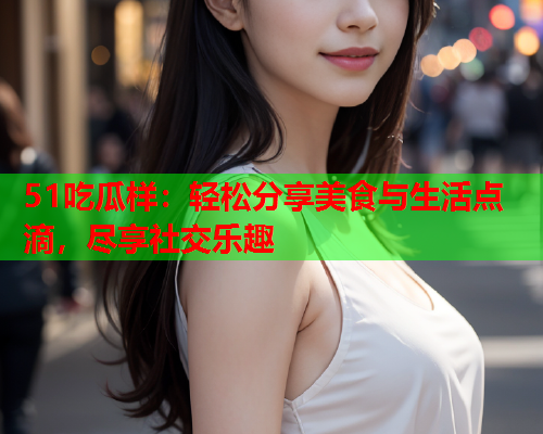 51吃瓜样：轻松分享美食与生活点滴，尽享社交乐趣