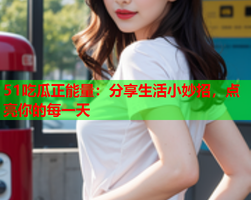 51吃瓜正能量：分享生活小妙招，点亮你的每一天