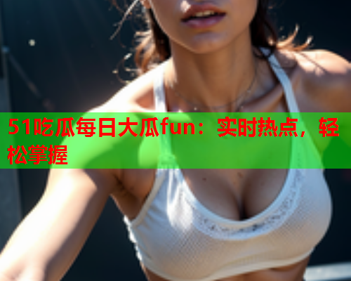 51吃瓜每日大瓜fun：实时热点，轻松掌握
