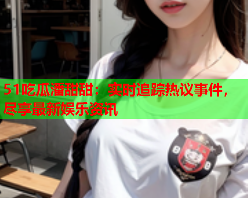51吃瓜潘甜甜：实时追踪热议事件，尽享最新娱乐资讯