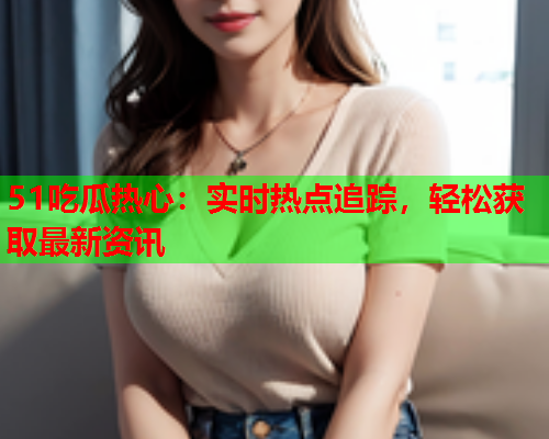 51吃瓜热心：实时热点追踪，轻松获取最新资讯
