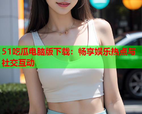 51吃瓜电脑版下载：畅享娱乐热点与社交互动