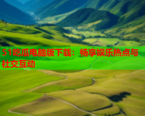 51吃瓜电脑版下载：畅享娱乐热点与社交互动