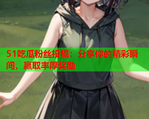 51吃瓜粉丝投稿：分享你的精彩瞬间，赢取丰厚奖励