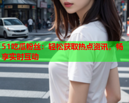 51吃瓜粉丝：轻松获取热点资讯，畅享实时互动