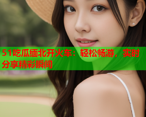 51吃瓜缅北开火车：轻松畅游，实时分享精彩瞬间