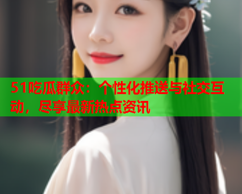 51吃瓜群众：个性化推送与社交互动，尽享最新热点资讯