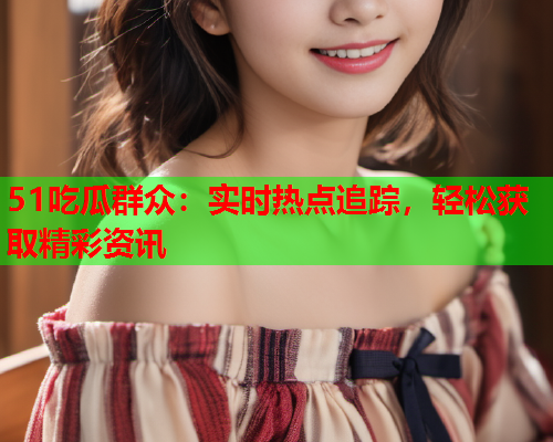 51吃瓜群众：实时热点追踪，轻松获取精彩资讯