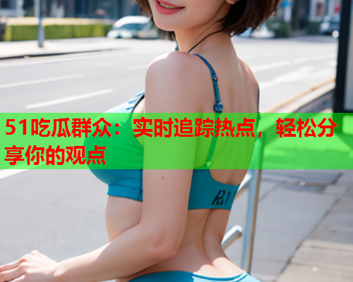 51吃瓜群众：实时追踪热点，轻松分享你的观点