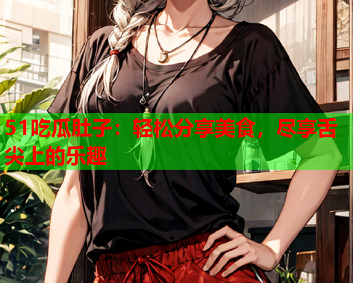 51吃瓜肚子：轻松分享美食，尽享舌尖上的乐趣