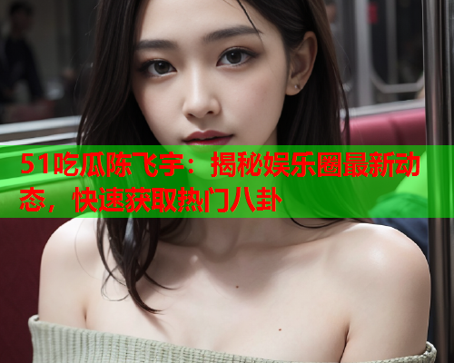 51吃瓜陈飞宇：揭秘娱乐圈最新动态，快速获取热门八卦