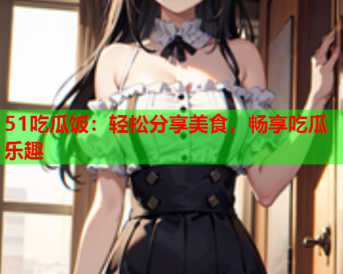 51吃瓜饭：轻松分享美食，畅享吃瓜乐趣