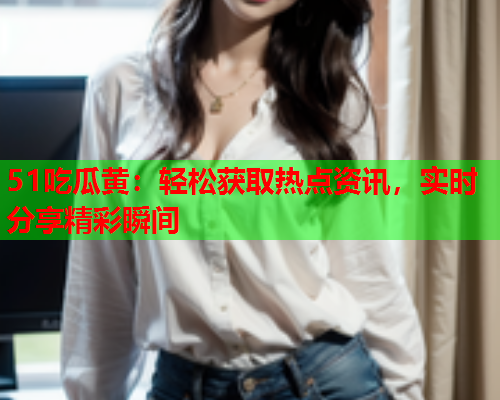 51吃瓜黄：轻松获取热点资讯，实时分享精彩瞬间