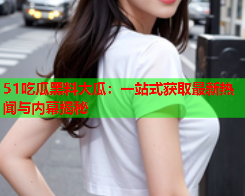 51吃瓜黑料大瓜：一站式获取最新热闻与内幕揭秘