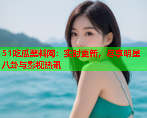 51吃瓜黑料网：实时更新，尽享明星八卦与影视热讯